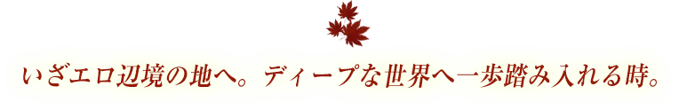 いざエロ辺境の地へ。ディープな世界へ一歩踏み入れる時。