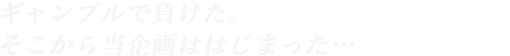 ギャンブルで負けた。そこから当企画ははじまった…