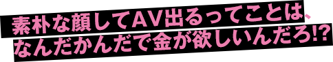 素朴な顔してAV出るってことは、なんだかんだで金が欲しいんだろ!?