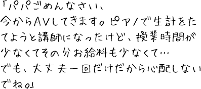 「パパごめんなさい、今からＡＶしてきます。ピアノで生計をたてようと講師になったけど、授業時間が少なくてその分お給料も少なくて…でも、大丈夫一回だけだから心配しないでね。」