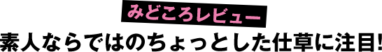 素人ならではのちょっとした仕草に注目